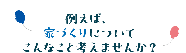 例えば家づくりについてこんなこと考えませんか？