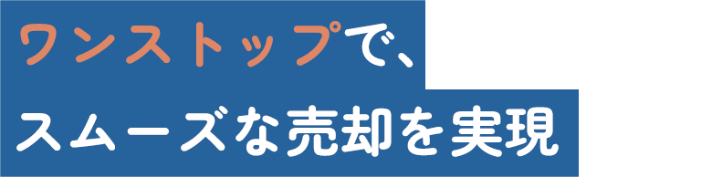 ワンストップで、スムーズな売却を実現